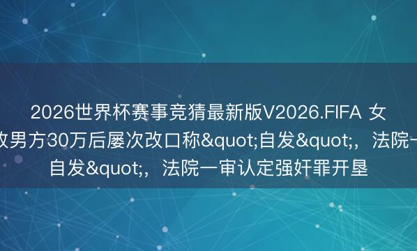 2026世界杯赛事竞猜最新版V2026.FIFA 女子报警称被强奸，收男方30万后屡次改口称"自发"，法院一审认定强奸罪开垦