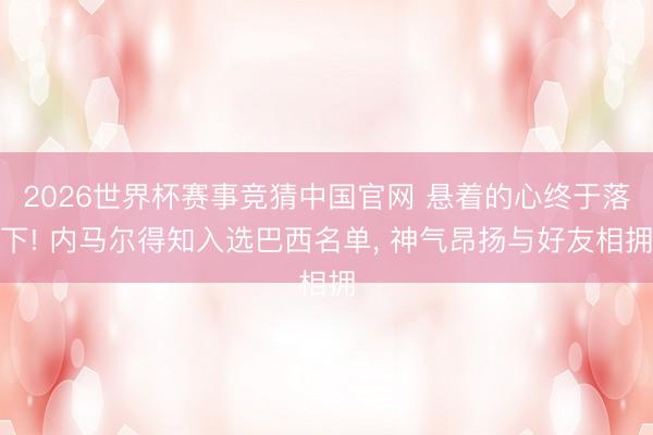 2026世界杯赛事竞猜中国官网 悬着的心终于落下! 内马尔得知入选巴西名单， 神气昂扬与好友相拥
