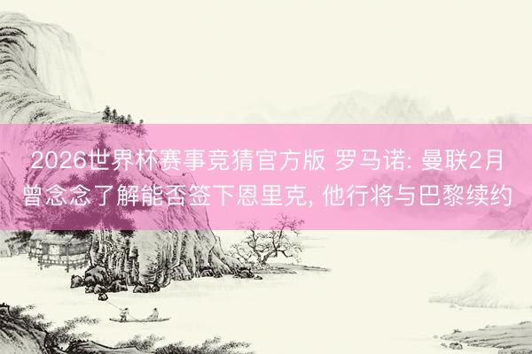 2026世界杯赛事竞猜官方版 罗马诺: 曼联2月曾念念了解能否签下恩里克， 他行将与巴黎续约