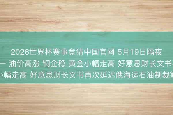 2026世界杯赛事竞猜中国官网 5月19日隔夜要闻: 好意思股涨跌不一 油价高涨 铜企稳 黄金小幅走高 好意思财长文书再次延迟俄海运石油制裁豁免