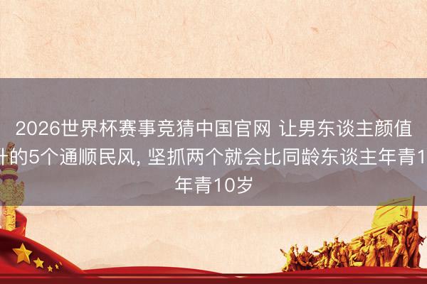2026世界杯赛事竞猜中国官网 让男东谈主颜值飙升的5个通顺民风， 坚抓两个就会比同龄东谈主年青10岁