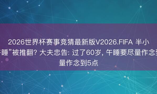 2026世界杯赛事竞猜最新版V2026.FIFA 半小时“午睡”被推翻? 大夫忠告: 过了60岁， 午睡要尽量作念到5点