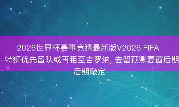 2026世界杯赛事竞猜最新版V2026.FIFA 世体: 特狮优先留队或再租至吉罗纳， 去留预测夏窗后期敲定
