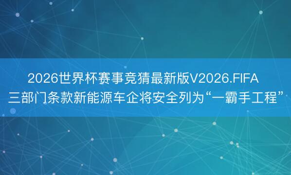 2026世界杯赛事竞猜最新版V2026.FIFA 三部门条款新能源车企将安全列为“一霸手工程”
