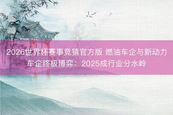 2026世界杯赛事竞猜官方版 燃油车企与新动力车企终极博弈：2025成行业分水岭