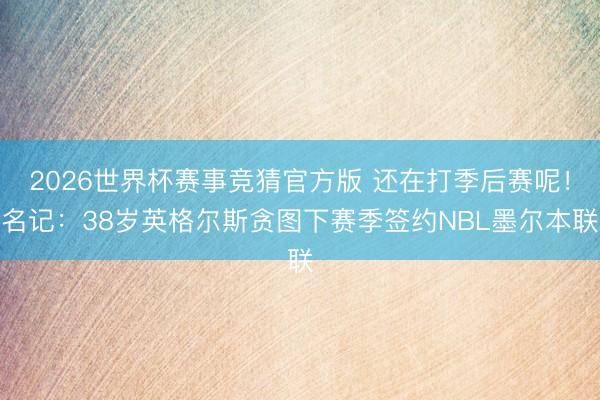 2026世界杯赛事竞猜官方版 还在打季后赛呢！名记：38岁英格尔斯贪图下赛季签约NBL墨尔本联