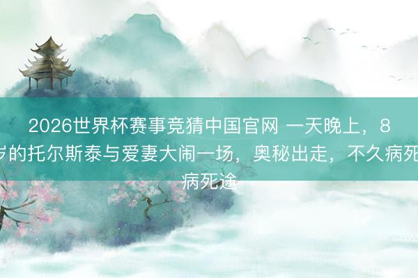 2026世界杯赛事竞猜中国官网 一天晚上，82岁的托尔斯泰与爱妻大闹一场，奥秘出走，不久病死途