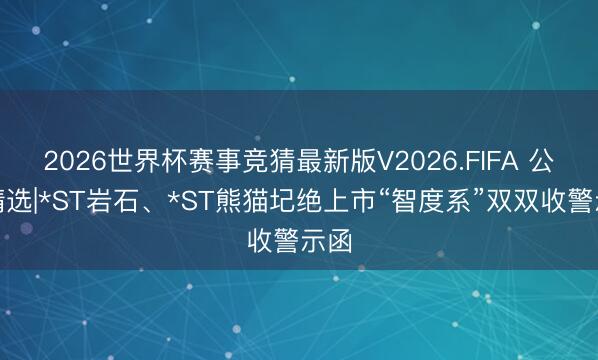 2026世界杯赛事竞猜最新版V2026.FIFA 公告精选|*ST岩石、*ST熊猫圮绝上市“智度系”双双收警示函