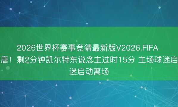 2026世界杯赛事竞猜最新版V2026.FIFA 凄怨颓唐！剩2分钟凯尔特东说念主过时15分 主场球迷启动离场