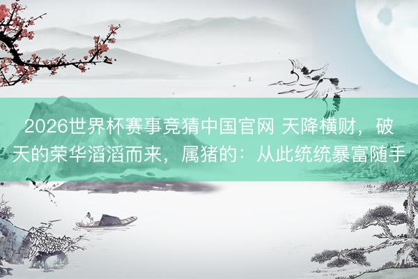 2026世界杯赛事竞猜中国官网 天降横财，破天的荣华滔滔而来，属猪的：从此统统暴富随手