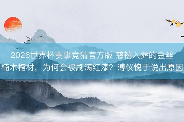 2026世界杯赛事竞猜官方版 慈禧入葬的金丝楠木棺材，为何会被刷满红漆？溥仪愧于说出原因