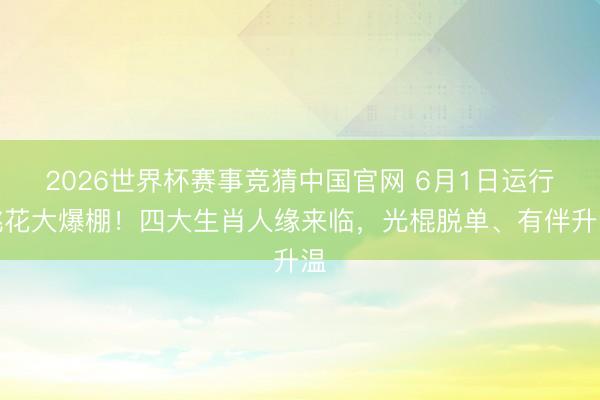 2026世界杯赛事竞猜中国官网 6月1日运行桃花大爆棚!四大生肖人缘来临,光棍脱单、有伴升温