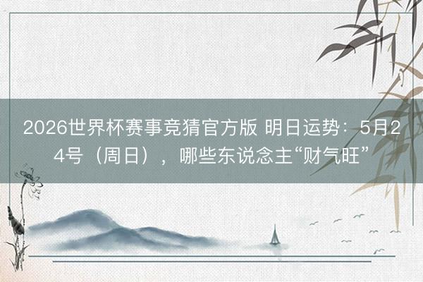 2026世界杯赛事竞猜官方版 明日运势：5月24号（周日），哪些东说念主“财气旺”