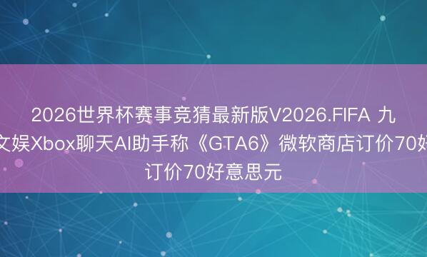 2026世界杯赛事竞猜最新版V2026.FIFA 九游资讯文娱Xbox聊天AI助手称《GTA6》微软商店订价70好意思元