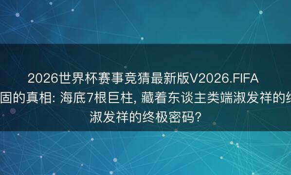 2026世界杯赛事竞猜最新版V2026.FIFA 被军方顽固的真相: 海底7根巨柱， 藏着东谈主类端淑发祥的终极密码?