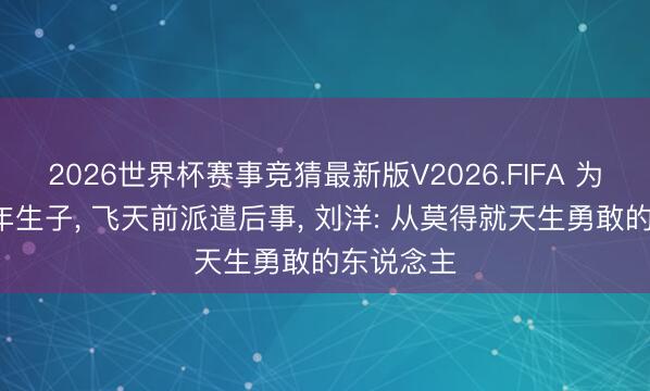 2026世界杯赛事竞猜最新版V2026.FIFA 为国推迟8年生子， 飞天前派遣后事， 刘洋: 从莫得就天生勇敢的东说念主