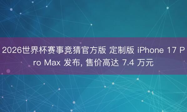 2026世界杯赛事竞猜官方版 定制版 iPhone 17 Pro Max 发布， 售价高达 7.4 万元