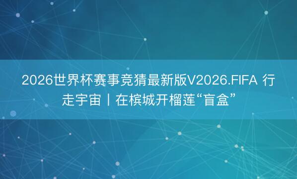2026世界杯赛事竞猜最新版V2026.FIFA 行走宇宙丨在槟城开榴莲“盲盒”