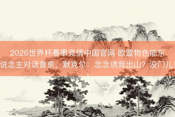 2026世界杯赛事竞猜中国官网 欧盟物色能东说念主对话普京，默克尔：念念诱我出山？没门儿！