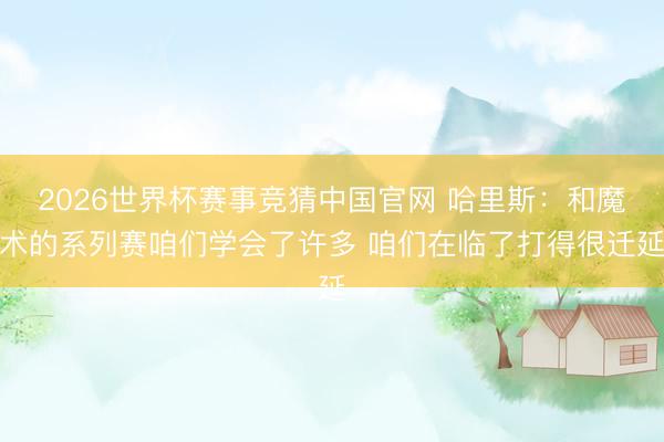 2026世界杯赛事竞猜中国官网 哈里斯：和魔术的系列赛咱们学会了许多 咱们在临了打得很迁延