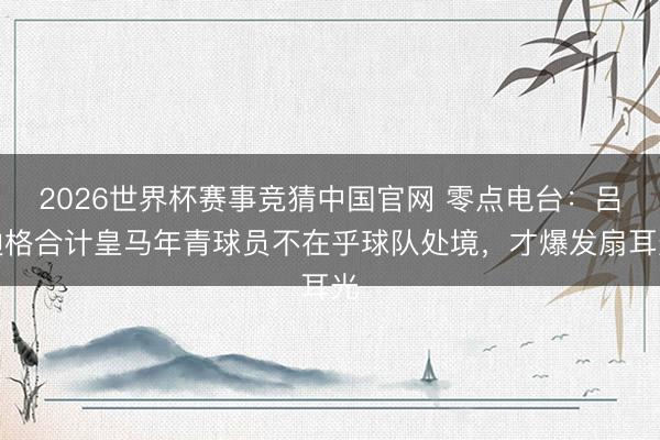2026世界杯赛事竞猜中国官网 零点电台：吕迪格合计皇马年青球员不在乎球队处境，才爆发扇耳光