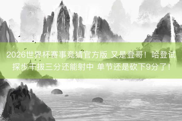 2026世界杯赛事竞猜官方版 又是登哥！哈登试探步干拔三分还能射中 单节还是砍下9分了！