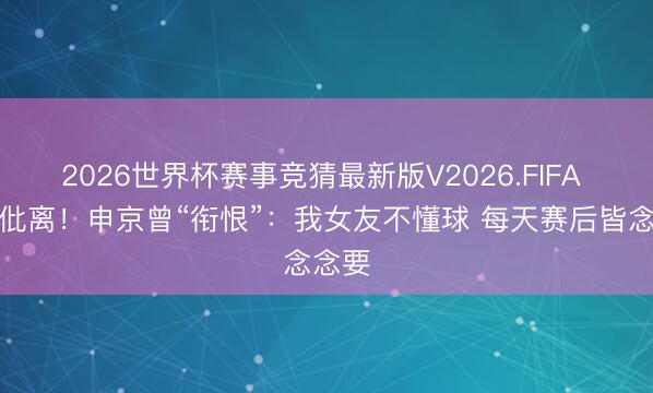 2026世界杯赛事竞猜最新版V2026.FIFA 疑似仳离！申京曾“衔恨”：我女友不懂球 每天赛后皆念念要