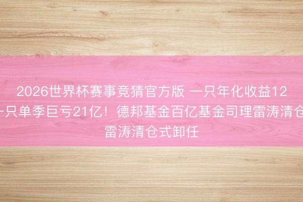 2026世界杯赛事竞猜官方版 一只年化收益122%，一只单季巨亏21亿！德邦基金百亿基金司理雷涛清仓式卸任