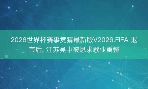 2026世界杯赛事竞猜最新版V2026.FIFA 退市后， 江苏吴中被恳求歇业重整