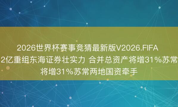 2026世界杯赛事竞猜最新版V2026.FIFA 东吴证券115.2亿重组东海证券壮实力 合并总资产将增31%苏常两地国资牵手