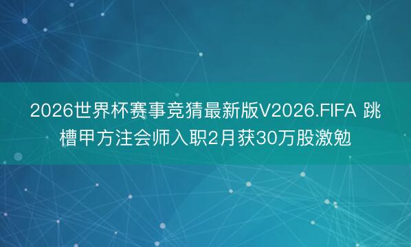 2026世界杯赛事竞猜最新版V2026.FIFA 跳槽甲方注会师入职2月获30万股激勉