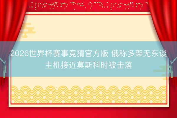 2026世界杯赛事竞猜官方版 俄称多架无东谈主机接近莫斯科时被击落