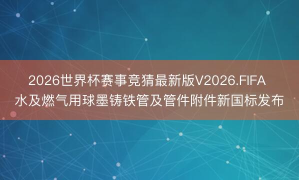 2026世界杯赛事竞猜最新版V2026.FIFA 水及燃气用球墨铸铁管及管件附件新国标发布