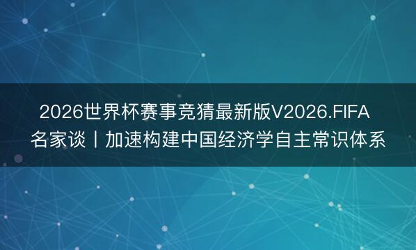 2026世界杯赛事竞猜最新版V2026.FIFA 名家谈丨加速构建中国经济学自主常识体系