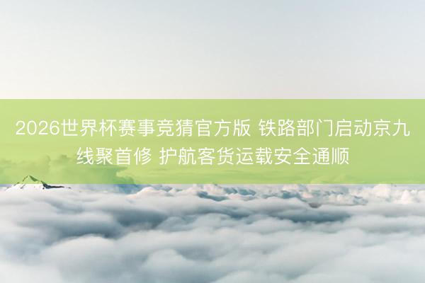 2026世界杯赛事竞猜官方版 铁路部门启动京九线聚首修 护航客货运载安全通顺