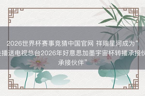 2026世界杯赛事竞猜中国官网 祥瑞星河成为“中央播送电视总台2026年好意思加墨宇宙杯转播承接伙伴”