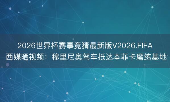 2026世界杯赛事竞猜最新版V2026.FIFA 西媒晒视频：穆里尼奥驾车抵达本菲卡磨练基地