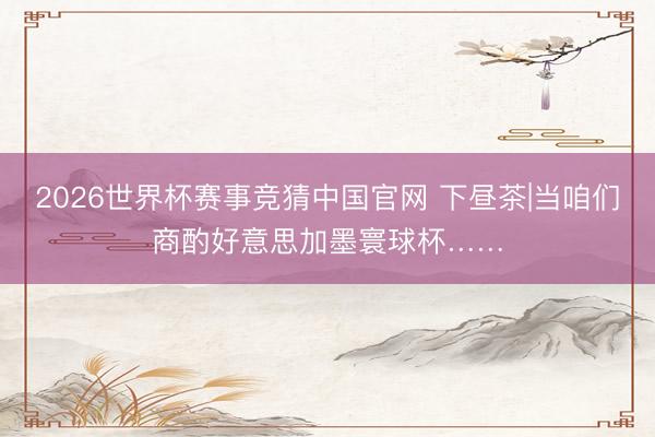 2026世界杯赛事竞猜中国官网 下昼茶|当咱们商酌好意思加墨