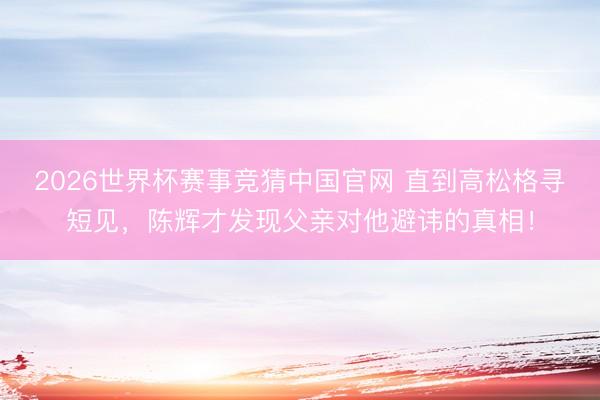2026世界杯赛事竞猜中国官网 直到高松格寻短见，陈辉才发现父亲对他避讳的真相！