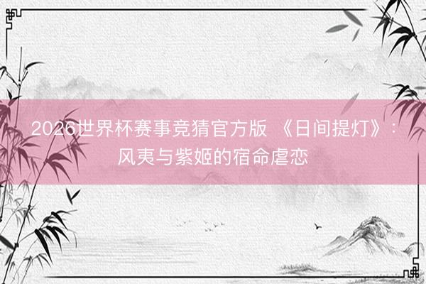 2026世界杯赛事竞猜官方版 《日间提灯》：风夷与紫姬的宿命虐恋