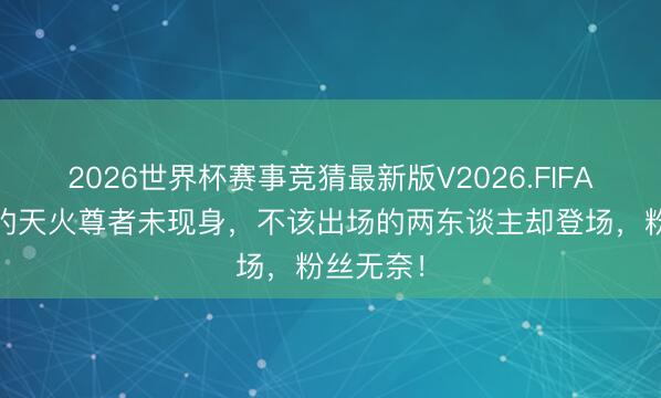 2026世界杯赛事竞猜最新版V2026.FIFA 该出场的天火尊者未现身,不该出场的两东谈主却登场,粉丝无奈!