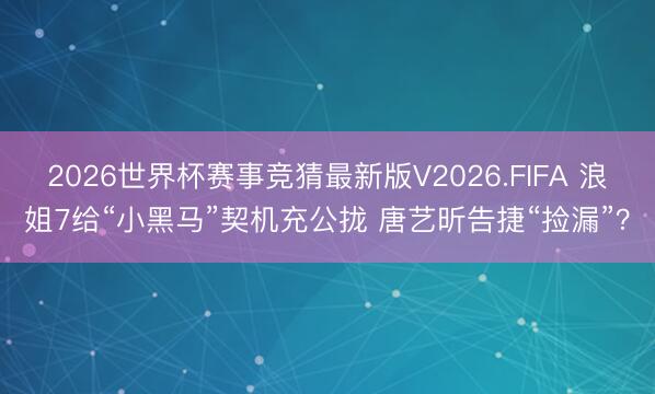 2026世界杯赛事竞猜最新版V2026.FIFA 浪姐7给“小黑马”契机充公拢 唐艺昕告捷“捡漏”？