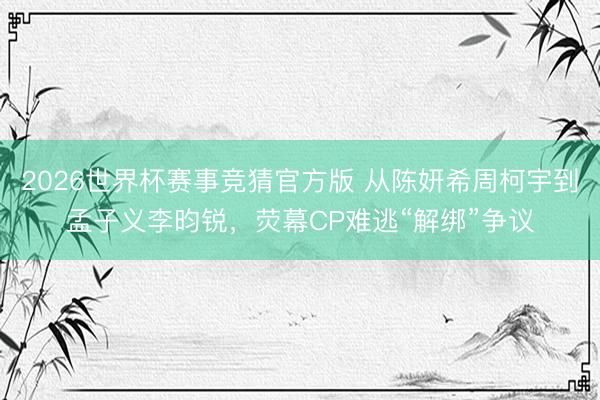 2026世界杯赛事竞猜官方版 从陈妍希周柯宇到孟子义李昀锐,荧幕CP难逃“解绑”争议