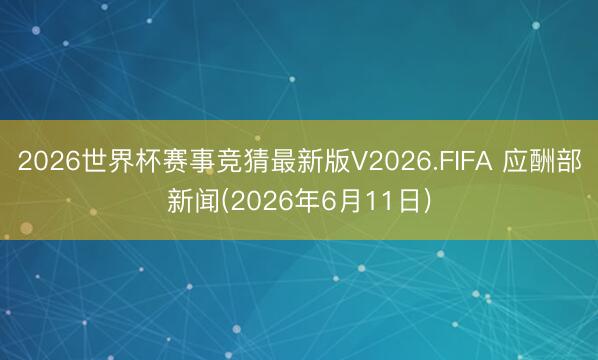 2026世界杯赛事竞猜最新版V2026.FIFA 应酬部新闻(2026年6月11日)