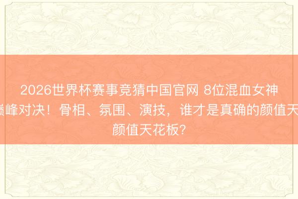 2026世界杯赛事竞猜中国官网 8位混血女神颜值巅峰对决！骨相、氛围、演技，谁才是真确的颜值天花板？