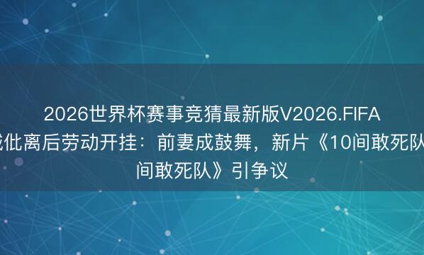 2026世界杯赛事竞猜最新版V2026.FIFA 陈念念诚仳离后劳动开挂：前妻成鼓舞，新片《10间敢死队》引争议