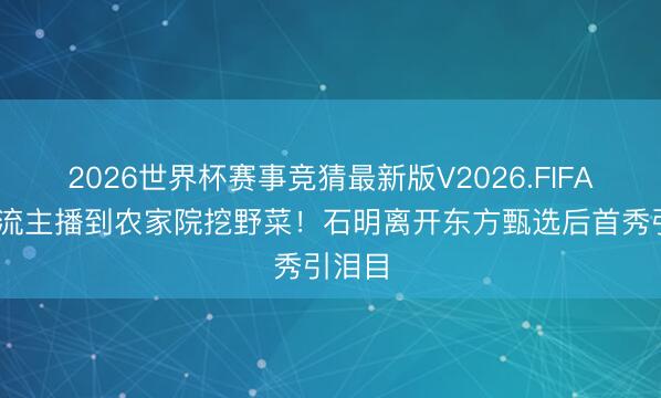 2026世界杯赛事竞猜最新版V2026.FIFA 从顶流主播到农家院挖野菜！石明离开东方甄选后首秀引泪目