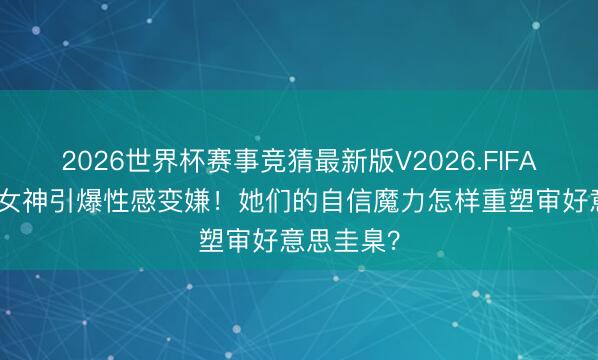 2026世界杯赛事竞猜最新版V2026.FIFA 5大新晋女神引爆性感变嫌！她们的自信魔力怎样重塑审好意思圭臬？