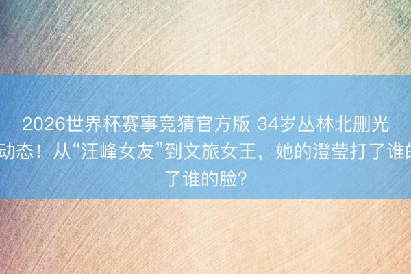 2026世界杯赛事竞猜官方版 34岁丛林北删光恩爱动态！从“汪峰女友”到文旅女王，她的澄莹打了谁的脸？
