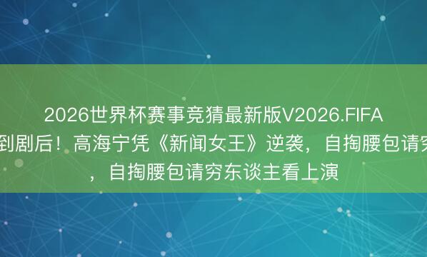 2026世界杯赛事竞猜最新版V2026.FIFA 从“性感花瓶”到剧后！高海宁凭《新闻女王》逆袭，自掏腰包请穷东谈主看上演